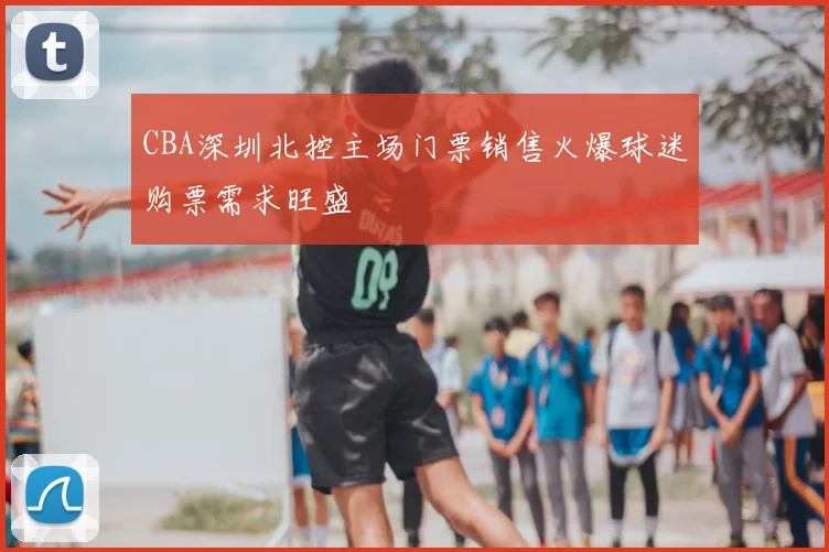 CBA深圳北控主场门票销售火爆球迷购票需求旺盛