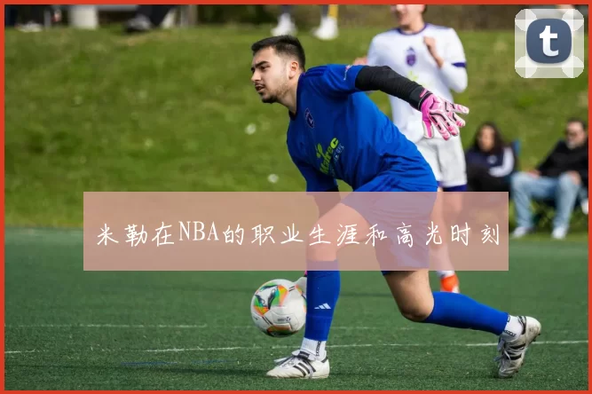 米勒在NBA的职业生涯和高光时刻