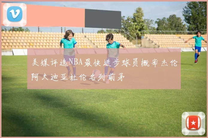 美媒评选NBA最快进步球员概率杰伦阿夫迪亚杜伦名列前茅