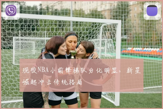 现役NBA小前锋梯队分化明显，新星崛起冲击传统格局