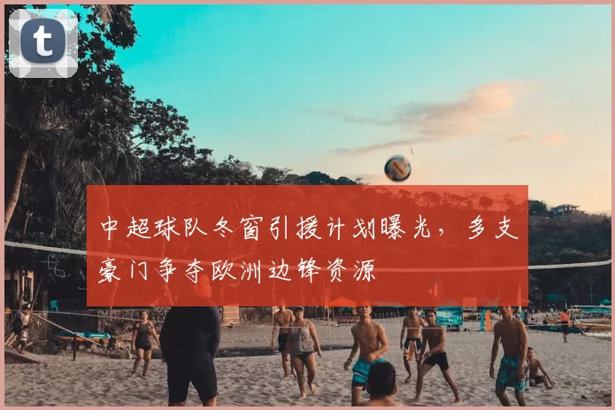 中超球队冬窗引援计划曝光，多支豪门争夺欧洲边锋资源