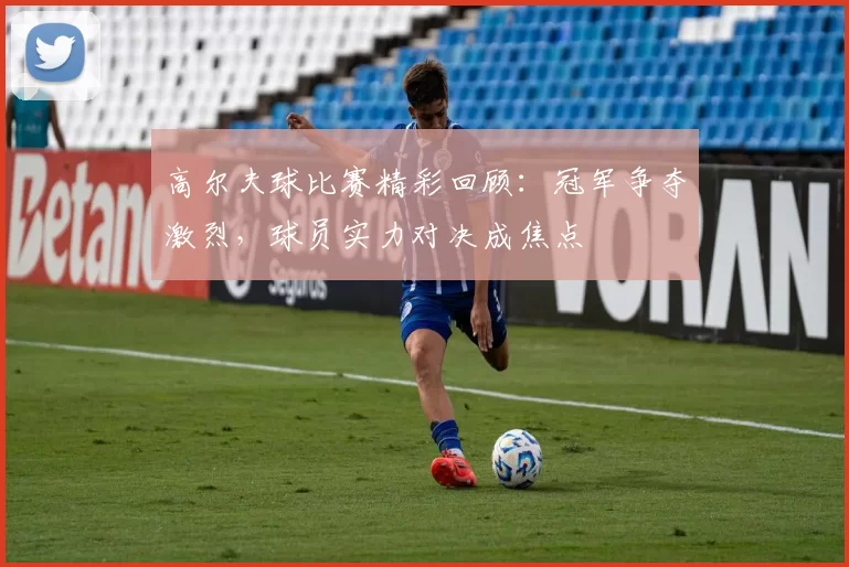 高尔夫球比赛精彩回顾：冠军争夺激烈，球员实力对决成焦点