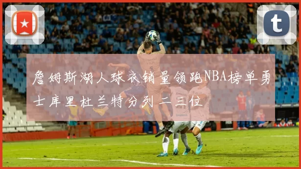 詹姆斯湖人球衣销量领跑NBA榜单勇士库里杜兰特分列二三位