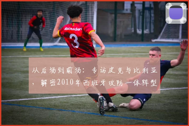 从后场到前场:专访皮克与比利亚,解密2010年西班牙攻防一体阵型