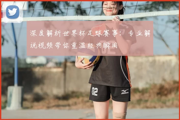 深度解析世界杯足球赛事：专业解说视频带你重温经典瞬间