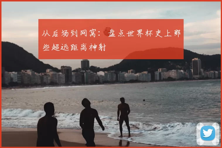 从后场到网窝：盘点世界杯史上那些超远距离神射