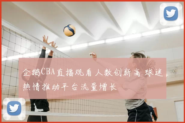 企鹅CBA直播观看人数创新高 球迷热情推动平台流量增长