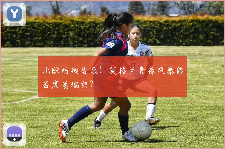 北欧防线告急！英格兰青春风暴能否席卷瑞典？