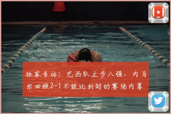 独家专访：巴西队止步八强，内马尔回顾2-1不敌比利时的赛场内幕