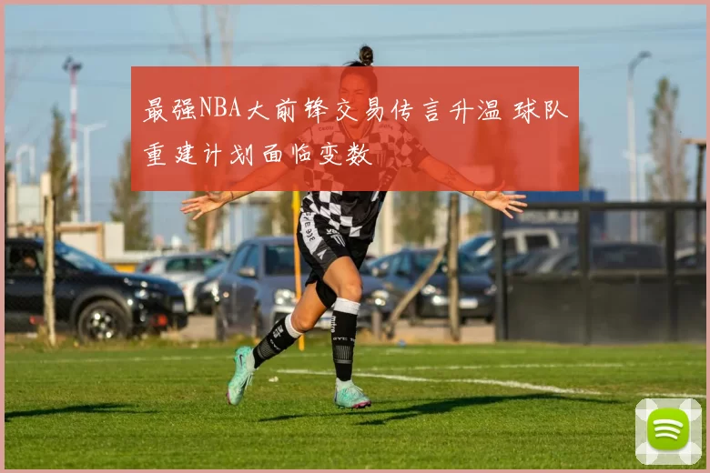 最强NBA大前锋交易传言升温 球队重建计划面临变数