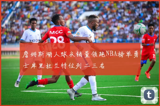 詹姆斯湖人球衣销量领跑NBA榜单勇士库里杜兰特位列二三名
