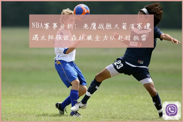 NBA赛事分析:老鹰战胜火箭活塞遭遇太阳强敌森林狼全力以赴对抗雷霆