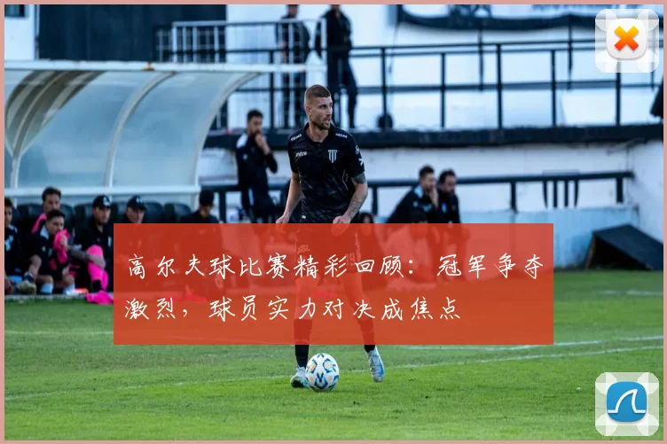 高尔夫球比赛精彩回顾：冠军争夺激烈，球员实力对决成焦点