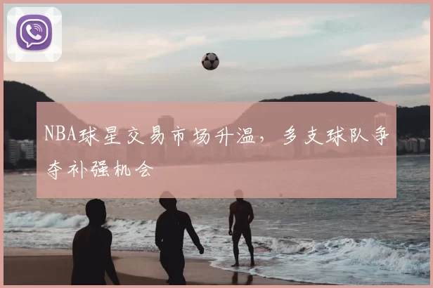 NBA球星交易市场升温,多支球队争夺补强机会