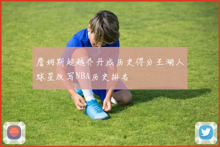 詹姆斯超越乔丹成历史得分王湖人球星改写NBA历史排名
