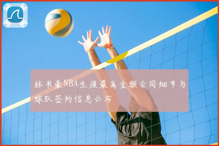 林书豪NBA生涯最高金额合同细节与球队签约信息公布