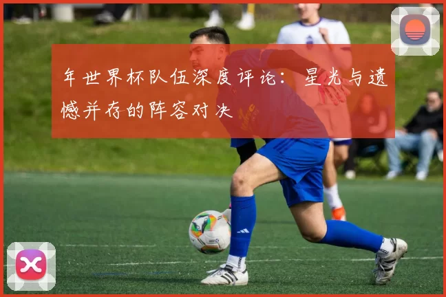 年世界杯队伍深度评论:星光与遗憾并存的阵容对决