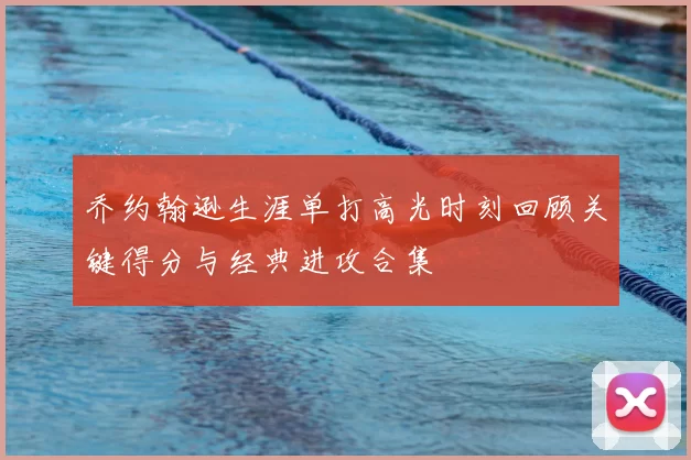 乔约翰逊生涯单打高光时刻回顾关键得分与经典进攻合集