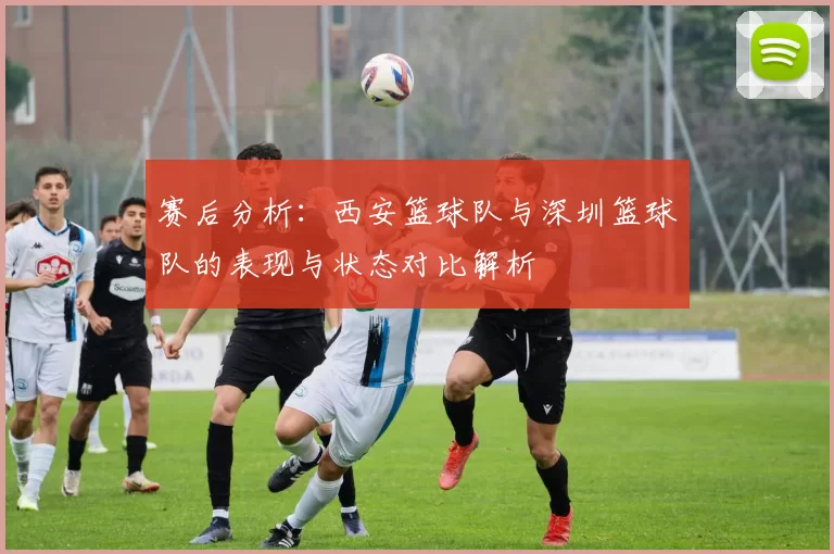 赛后分析:西安篮球队与深圳篮球队的表现与状态对比解析