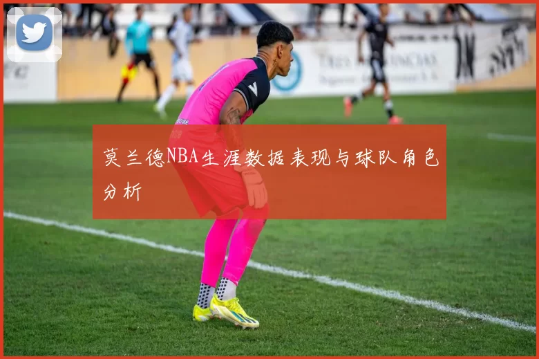 莫兰德NBA生涯数据表现与球队角色分析