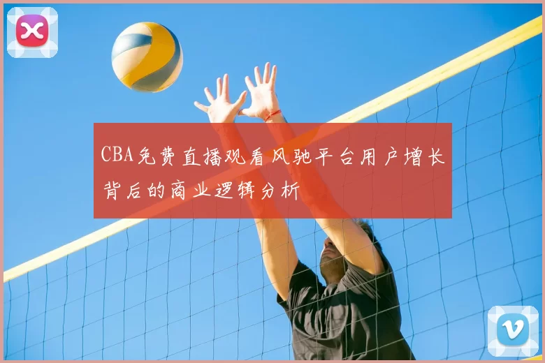 CBA免费直播观看风驰平台用户增长背后的商业逻辑分析