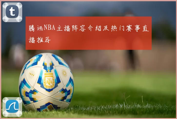 腾讯NBA主播阵容介绍及热门赛事直播推荐