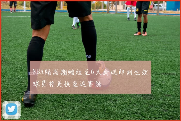NBA隔离期缩短至6天新规即刻生效球员将更快重返赛场