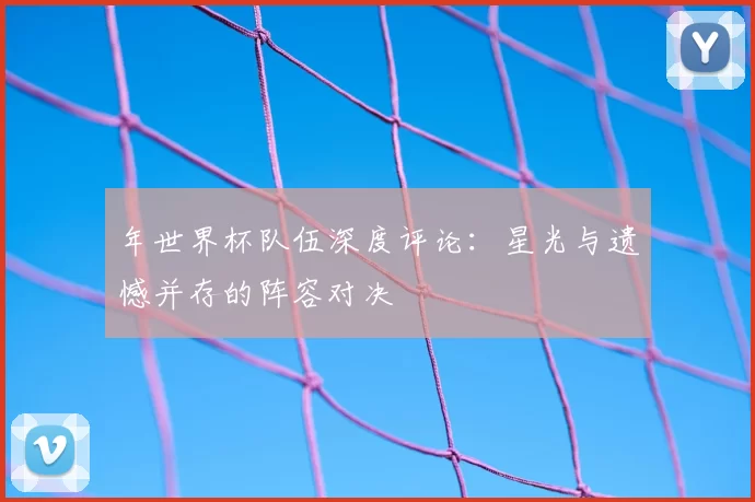 年世界杯队伍深度评论：星光与遗憾并存的阵容对决