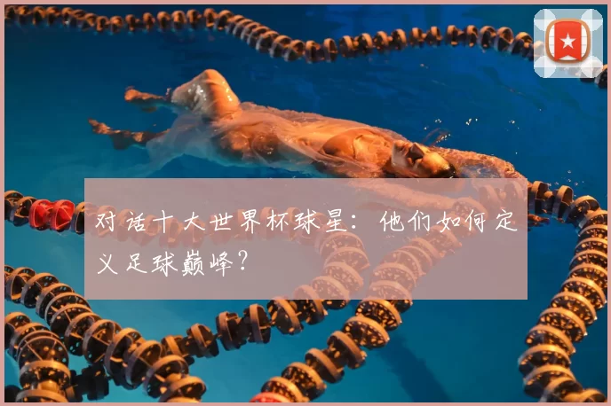 对话十大世界杯球星:他们如何定义足球巅峰?
