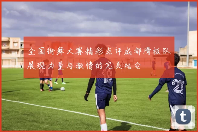 全国街舞大赛精彩点评成都滑板队展现力量与激情的完美结合
