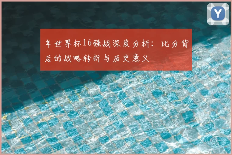 年世界杯16强战深度分析:比分背后的战略转折与历史意义