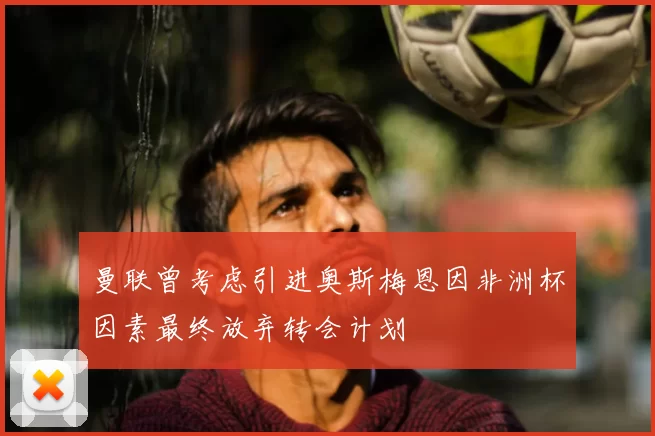 曼联曾考虑引进奥斯梅恩因非洲杯因素最终放弃转会计划