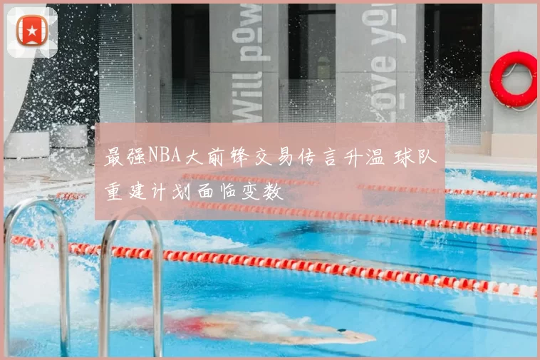 最强NBA大前锋交易传言升温 球队重建计划面临变数