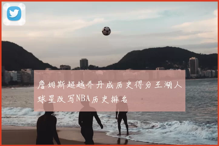 詹姆斯超越乔丹成历史得分王湖人球星改写NBA历史排名