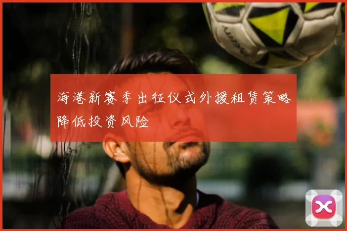 海港新赛季出征仪式外援租赁策略降低投资风险