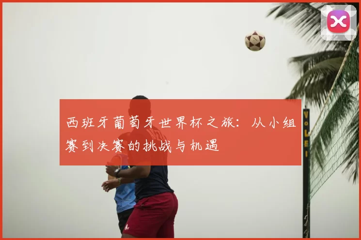 西班牙葡萄牙世界杯之旅:从小组赛到决赛的挑战与机遇