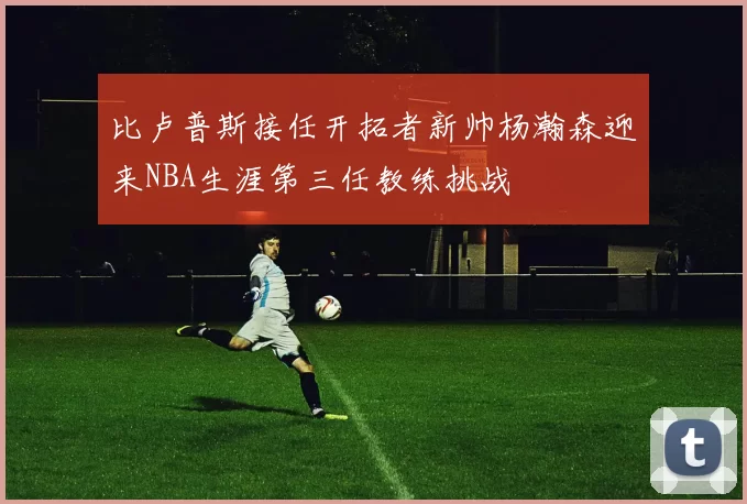 比卢普斯接任开拓者新帅杨瀚森迎来NBA生涯第三任教练挑战