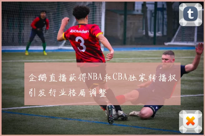 企鹅直播获得NBA和CBA独家转播权引发行业格局调整