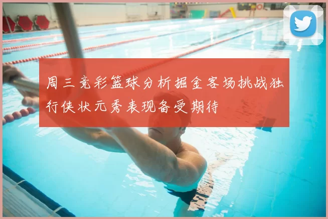 周三竞彩篮球分析掘金客场挑战独行侠状元秀表现备受期待
