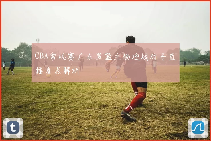 CBA常规赛广东男篮主场迎战对手直播看点解析