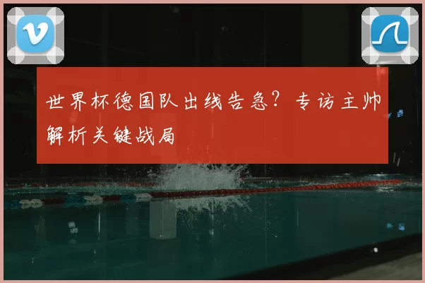 世界杯德国队出线告急？专访主帅解析关键战局
