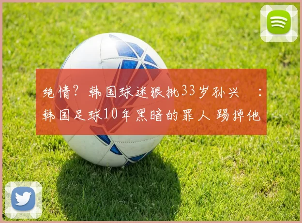 绝情？韩国球迷狠批33岁孙兴慜：韩国足球10年黑暗的罪人 踢掉他