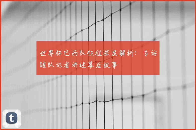 世界杯巴西队征程深度解析：专访随队记者讲述幕后故事