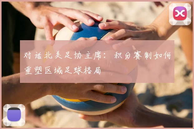 对话北美足协主席:积分赛制如何重塑区域足球格局