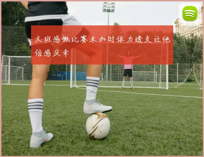 文班感慨比赛未加时体力透支让他倍感庆幸
