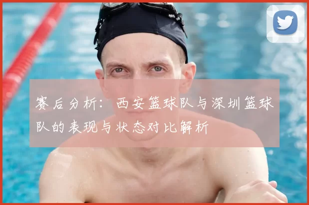 赛后分析：西安篮球队与深圳篮球队的表现与状态对比解析