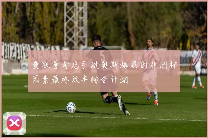 曼联曾考虑引进奥斯梅恩因非洲杯因素最终放弃转会计划