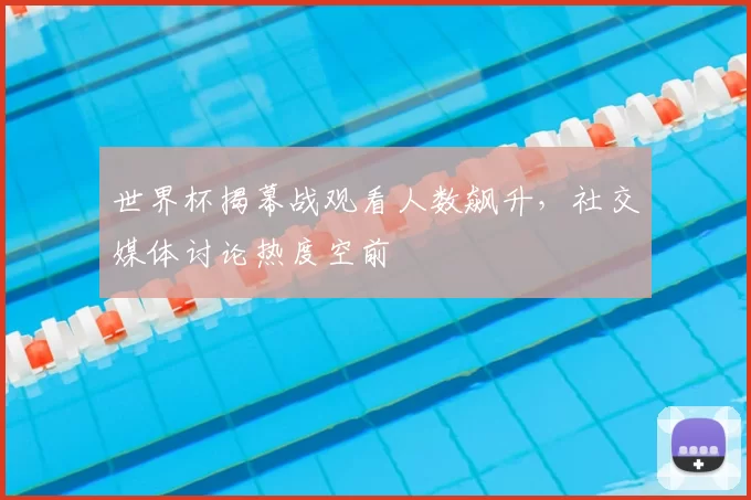 世界杯揭幕战观看人数飙升,社交媒体讨论热度空前