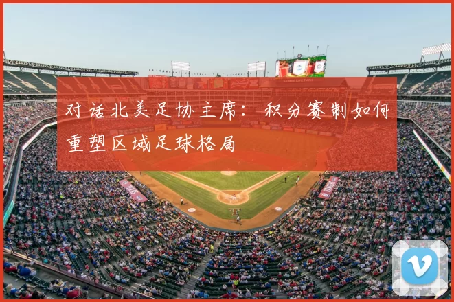 对话北美足协主席：积分赛制如何重塑区域足球格局