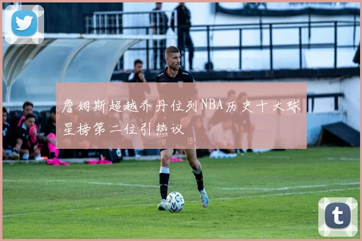詹姆斯超越乔丹位列NBA历史十大球星榜第二位引热议